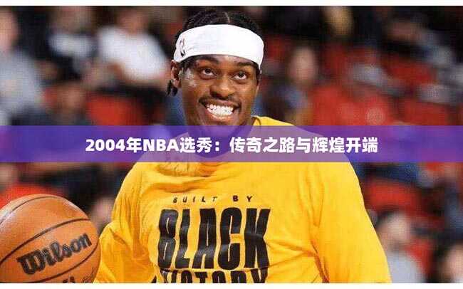 2004年NBA选秀：传奇之路与辉煌开端