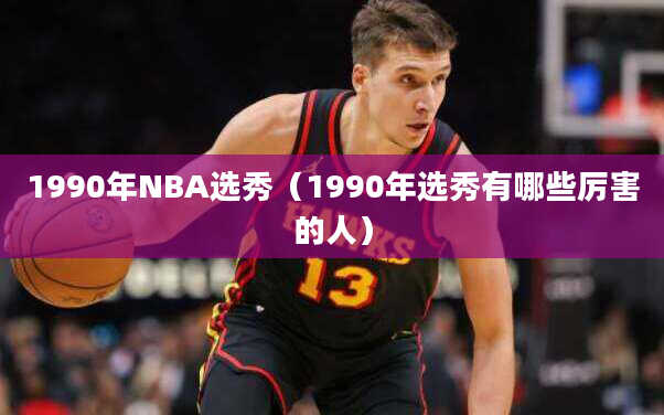 1990年NBA选秀（1990年选秀有哪些厉害的人）