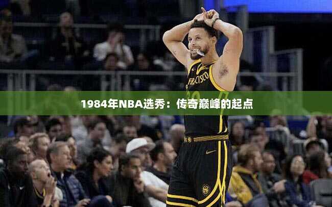 1984年NBA选秀：传奇巅峰的起点