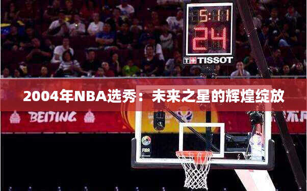 2004年NBA选秀：未来之星的辉煌绽放