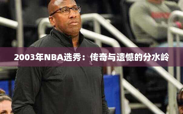 2003年NBA选秀：传奇与遗憾的分水岭