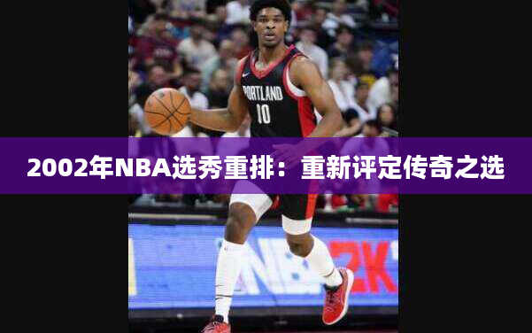 2002年NBA选秀重排：重新评定传奇之选