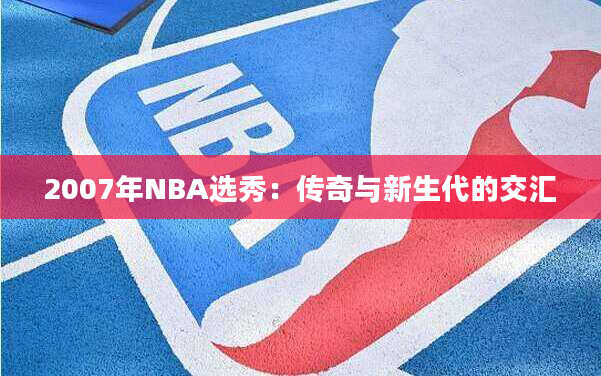 2007年NBA选秀：传奇与新生代的交汇